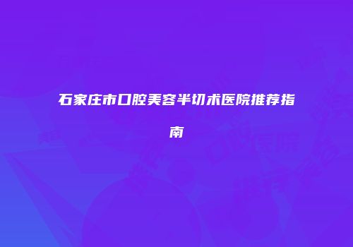 石家庄市口腔美容半切术医院推荐指南
