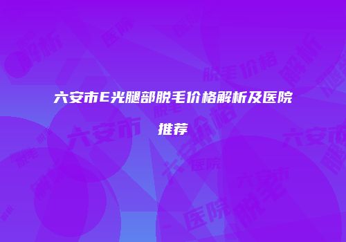六安市E光腿部脱毛价格解析及医院推荐