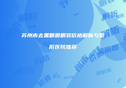 苏州市去黑眼圈眼袋价格解析与整形医院推荐