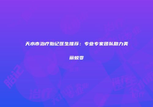天水市治疗胎记医生推荐：专业专家团队助力美丽蜕变