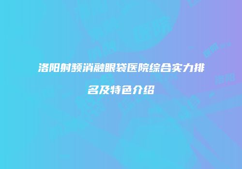 洛阳射频消融眼袋医院综合实力排名及特色介绍