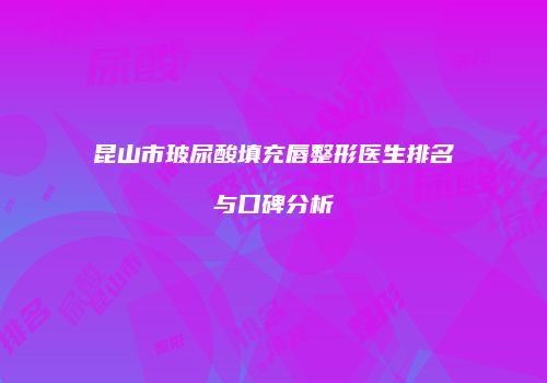 昆山市玻尿酸填充唇整形医生排名与口碑分析