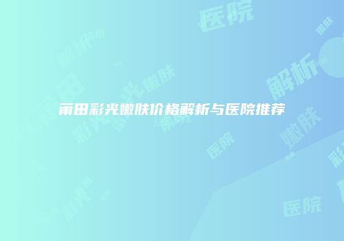 莆田彩光嫩肤价格解析与医院推荐