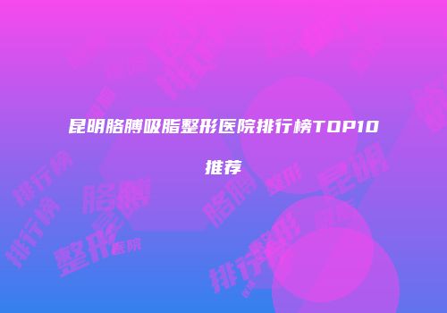 昆明胳膊吸脂整形医院排行榜TOP10推荐