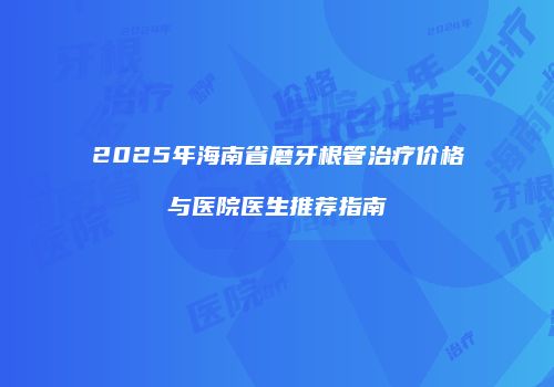 2025年海南省磨牙根管治疗价格与医院医生推荐指南