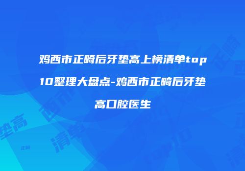 鸡西市正畸后牙垫高上榜清单top10整理大盘点-鸡西市正畸后牙垫高口腔医生