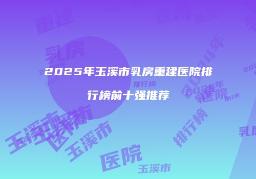 2025年玉溪市乳房重建医院排行榜前十强推荐