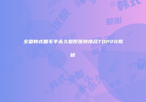 全国韩式眉毛半永久整形医院排名TOP20揭秘