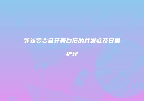 郭新雯变色牙美白后的并发症及日常护理