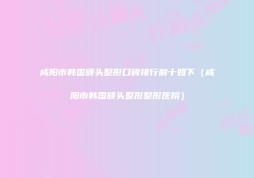 咸阳市韩国额头整形口碑排行前十如下（咸阳市韩国额头整形整形医院）