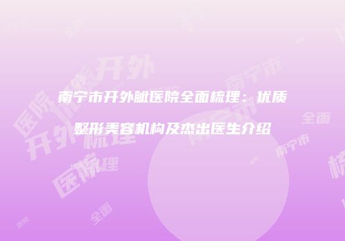 南宁市开外眦医院全面梳理：优质整形美容机构及杰出医生介绍