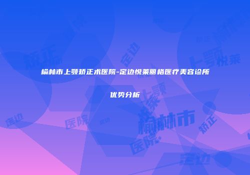 榆林市上颚矫正术医院-定边悦莱丽格医疗美容诊所优势分析
