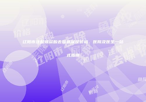 辽阳市注射玻尿酸去除鱼尾纹价格、医院及医生一站式指南