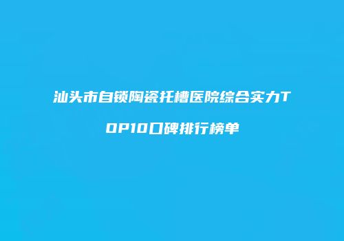 汕头市自锁陶瓷托槽医院综合实力TOP10口碑排行榜单