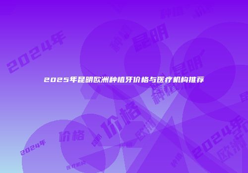 2025年昆明欧洲种植牙价格与医疗机构推荐