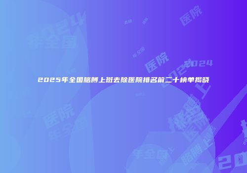 2025年全国胳膊上斑去除医院排名前二十榜单揭晓