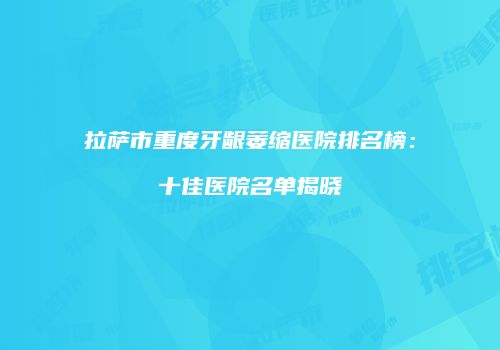 拉萨市重度牙龈萎缩医院排名榜：十佳医院名单揭晓
