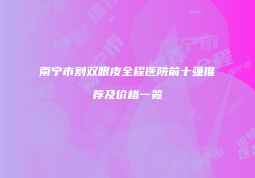 南宁市割双眼皮全程医院前十强推荐及价格一览