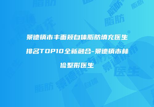 景德镇市丰面颊自体脂肪填充医生排名TOP10全新融合-景德镇市林俭整形医生