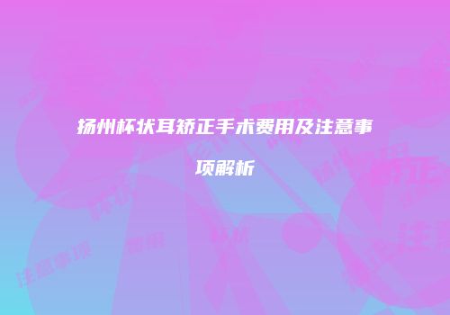 扬州杯状耳矫正手术费用及注意事项解析
