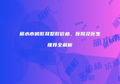 丽水市畸形耳整形价格、医院及医生推荐全解析