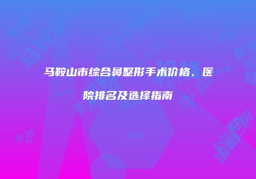 马鞍山市综合鼻整形手术价格、医院排名及选择指南
