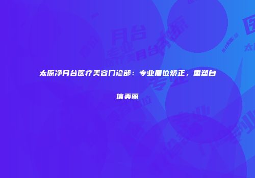 太原净月台医疗美容门诊部：专业眉位矫正，重塑自信美丽