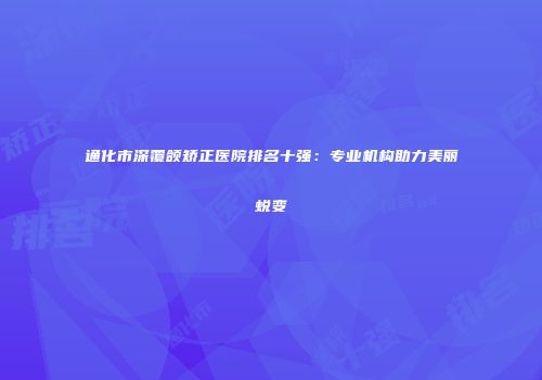 通化市深覆颌矫正医院排名十强：专业机构助力美丽蜕变