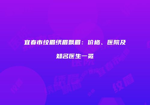 宜春市纹眉绣眉飘眉：价格、医院及知名医生一览