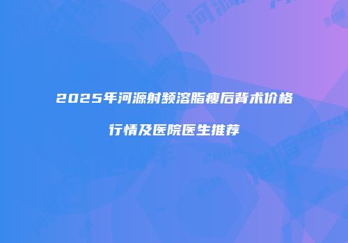 2025年河源射频溶脂瘦后背术价格行情及医院医生推荐