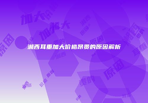 湘西耳垂加大价格昂贵的原因解析