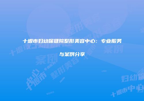 十堰市妇幼保健院整形美容中心：专业服务与案例分享