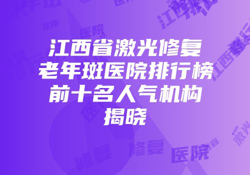 江西省激光修复老年斑医院排行榜前十名人气机构揭晓
