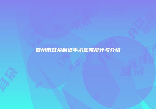 宿州市耳朵到造手术医院排行与介绍
