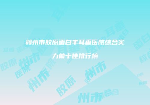赣州市胶原蛋白丰耳垂医院综合实力前十佳排行榜