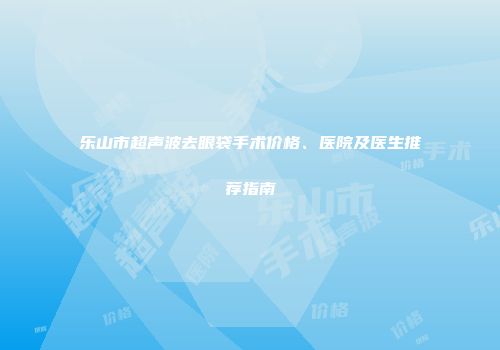 乐山市超声波去眼袋手术价格、医院及医生推荐指南