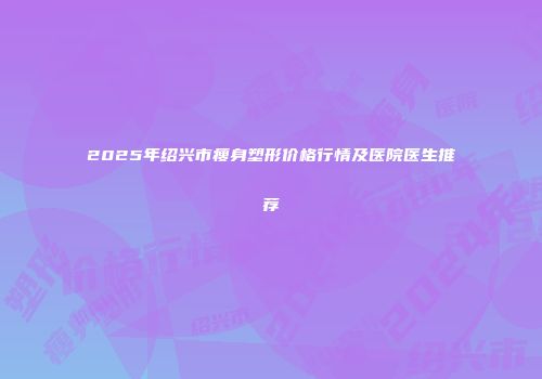 2025年绍兴市瘦身塑形价格行情及医院医生推荐