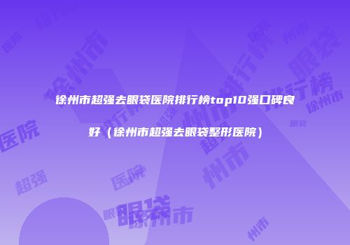 徐州市超强去眼袋医院排行榜top10强口碑良好（徐州市超强去眼袋整形医院）