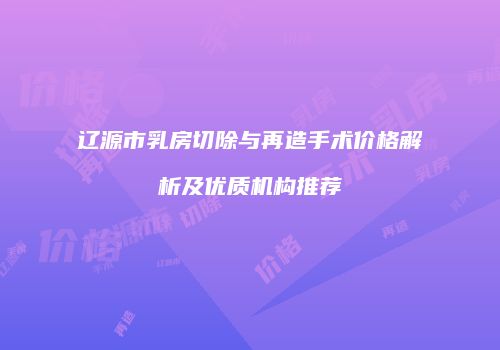 辽源市乳房切除与再造手术价格解析及优质机构推荐