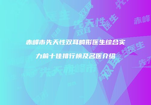 赤峰市先天性双耳畸形医生综合实力前十佳排行榜及名医介绍