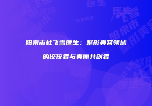 阳泉市杜飞雪医生：整形美容领域的佼佼者与美丽共创者