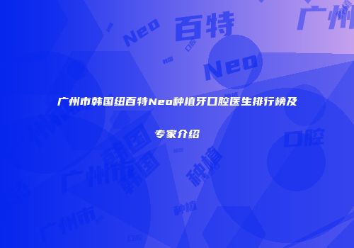广州市韩国纽百特Neo种植牙口腔医生排行榜及专家介绍