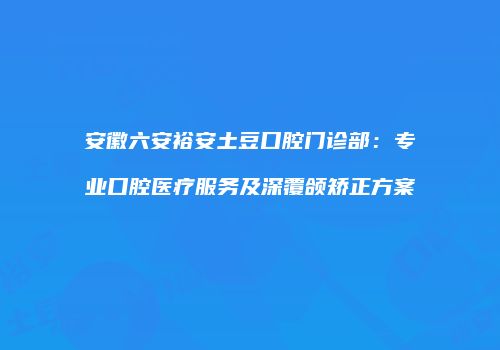 安徽六安裕安土豆口腔门诊部：专业口腔医疗服务及深覆颌矫正方案