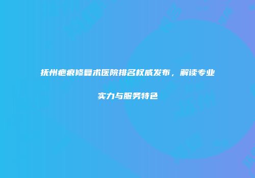 抚州疤痕修复术医院排名权威发布，解读专业实力与服务特色