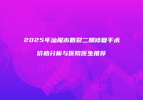 2025年汕尾市唇裂二期修复手术价格分析与医院医生推荐