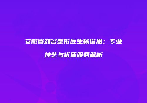 安徽省知名整形医生杨俊恩：专业技艺与优质服务解析