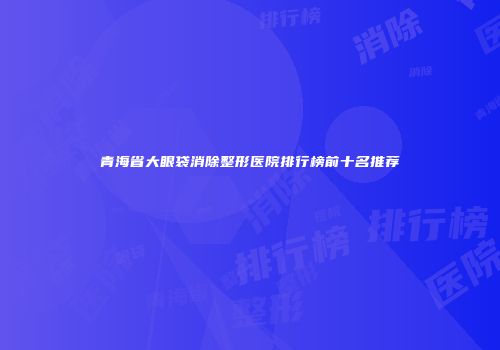 青海省大眼袋消除整形医院排行榜前十名推荐