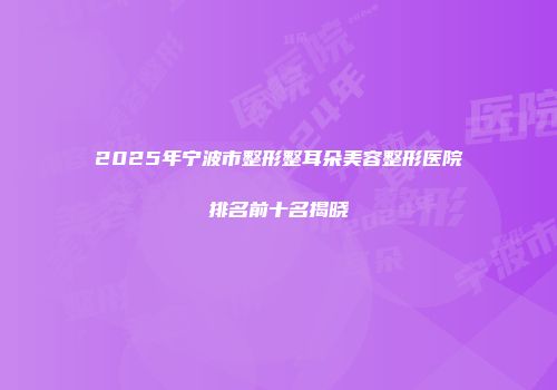 2025年宁波市整形整耳朵美容整形医院排名前十名揭晓