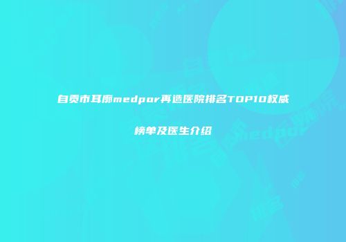 自贡市耳廓medpor再造医院排名TOP10权威榜单及医生介绍