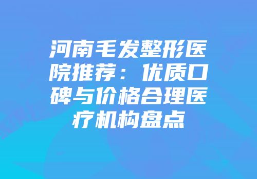 河南毛发整形医院推荐：优质口碑与价格合理医疗机构盘点